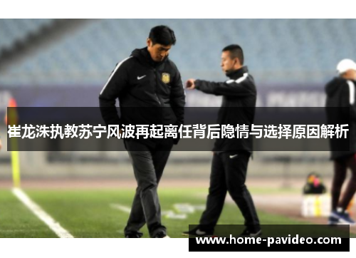 崔龙洙执教苏宁风波再起离任背后隐情与选择原因解析