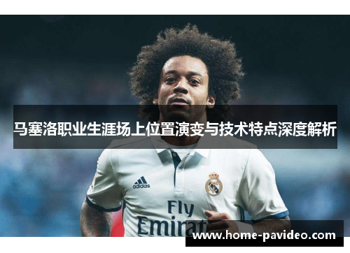 马塞洛职业生涯场上位置演变与技术特点深度解析 马塞洛职业生涯场上位置演变与技术特点深度解析