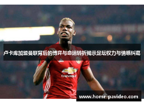 卢卡库加盟曼联背后的博弈与命运转折揭示足坛权力与情感纠葛 卢卡库加盟曼联背后的博弈与命运转折揭示足坛权力与情感纠葛