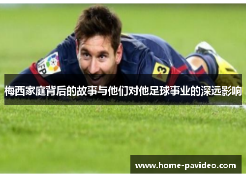 梅西家庭背后的故事与他们对他足球事业的深远影响
